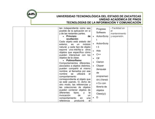 UNIVERSIDAD TECNONOLÓGICA DEL ESTADO DE ZACATECAS
UNIDAD ACADÉMICA DE PINOS
TECNOLOGÍAS DE LA INFORMACIÓN Y COMUNICACIÓN
tan independiente como sea
posible de la aplicación en sí
y de las restantes partes.
Principio de
ocultación:
Cada objeto está aislado del
exterior, es un módulo
natural, y cada tipo de objeto
expone una interfaz a otros
objetos que específica cómo
pueden interactuar con los
objetos de la clase.
Polimorfismo:
Comportamientos diferentes,
asociados a objetos distintos,
pueden compartir el mismo
nombre; al llamarlos por ese
nombre se utilizará el
comportamiento
correspondiente al objeto que
se esté usando. O, dicho de
otro modo, las referencias y
las colecciones de objetos
pueden contener objetos de
diferentes tipos, y la
invocación de un
comportamiento en una
referencia producirá el
Progress
Software
ActionScrip
t
ActionScrip
t 3
Ada
C++
C#
Clarion
Clipper
(lenguaje
de
programaci
ón) (Versió
n 5.x con
librería de
objetos
Class(y))
D
- Facilidad en
el
mantenimiento
y expansión.
 