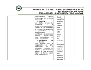 UNIVERSIDAD TECNONOLÓGICA DEL ESTADO DE ZACATECAS
UNIDAD ACADÉMICA DE PINOS
TECNOLOGÍAS DE LA INFORMACIÓN Y COMUNICACIÓN
comportamiento correcto
para el tipo real del objeto
referenciado
Herencia:
Los objetos heredan las
propiedades y el
comportamiento de todas las
clases a las que pertenecen.
La herencia organiza y facilita
el polimorfismo y el
encapsulamiento,
permitiendo a los objetos ser
definidos y creados como
tipos especializados de
objetos preexistentes
Recolección de
basura
Esto significa que el
programador no debe
preocuparse por la
asignación o liberación de
memoria, ya que el entorno la
asignará al crear un nuevo
objeto y la liberará cuando
nadie lo esté usando.
Object
Pascal (Em
barcadero
Delphi)
Gambas
Genie
Harbour
Eiffel
Fortran
90/95
Java
JavaScript
(la
herencia se
realiza por
medio de
la program
ación
basada en
prototipos)
Lexico (en
 