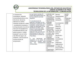 UNIVERSIDAD TECNONOLÓGICA DEL ESTADO DE ZACATECAS
UNIDAD ACADÉMICA DE PINOS
TECNOLOGÍAS DE LA INFORMACIÓN Y COMUNICACIÓN
un programa de
computadora, utilizando
únicamentesubrutinas y tres
estructuras: secuencia,
selección (if y switch)
e iteración (bucles for y while)
, considerando innecesario y
contraproducente el uso de la
instrucción de transferencia
incondicional (GOTO), que
podría conducir a "código
espagueti", que es mucho
más difícil de seguir y de
mantener, y era la causa de
muchos errores de
programación.
en que fueron escritas. El
control del programa fluye de
la línea anterior a la línea
siguiente.
2. Las estructuras de
selección: Se basan en una
declaración condicional. Si es
verdadera, ciertas líneas de
código son ejecutadas. Si tal
declaración es falsa, esas
líneas no serán ejecutadas.
Las dos estructuras de
selección más comunes son:
Si-Entonces (If-Then) y Si-
Entonces-de lo contrario (If-
Then-Else).
3. Las estructuras de
repetición (o de ciclos): Su
construcción también hace
uso de declaraciones
condicionales.
preferible usar
algo como
un lenguaje de
programación
procedimental.
Algunos de los
lenguajes
utilizados
inicialmente
para
programación
estructurada
incluyen: ALG
OL, Pascal, PL
/I y Ada – pero
la mayoría de
los nuevos
lenguajes
programación
procedimental
es desde
entonces han
incluido
características
para fomentar
la
programación
estructurada y
llamado
despectivamen
te código
espagueti).
Los programas
son más
fáciles de
entender,
pueden ser
leídos de
forma
secuencial y
no hay
necesidad de
hacer
engorrosos
seguimientos
en saltos de
líneas (GOTO)
dentro de los
grande
puede
ser
problemátic
o para el
manejo del
código
fuente
 