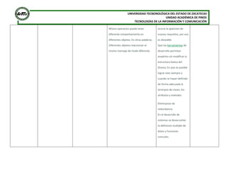 UNIVERSIDAD TECNONOLÓGICA DEL ESTADO DE ZACATECAS
UNIDAD ACADÉMICA DE PINOS
TECNOLOGÍAS DE LA INFORMACIÓN Y COMUNICACIÓN
Misma operacion puede tener
diferente comportamiento en
diferentes objetos. En otras palabras,
Diferentes objetos reaccionan al
mismo mensaje de modo diferente.
ocurre la aparicion de
nuevos requisitos, por eso
es deseable
Que las herramientas de
desarrollo permitan
anadirlos sin modificar la
estructura basica del
Diseno. En poo es posible
lograr esto siempre y
cuando se hayan definido
de forma adecuada la
Jerarquia de clases, los
atributos y metodos.
Eliminacion de
redundancia
En el desarrollo de
sistemas se desea evitar
la definicion multiple de
datos y funciones
comunes.
 