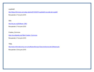 copyfarleft
http://blogs.20minutos.es/codigo-abierto/2013/02/07/copyfarleft-mas-alla-del-copyleft/
Recuperado: 21 de junio 2015
GNU
http://es.gnu.org/Software_GNU
Recuperado: 21 de junio 2015
Creative_Commons
https://es.wikipedia.org/?title=Creative_Commons
Recuperado: 21 de junio 2015
TRIAL
http://www.informatica-hoy.com.ar/software-libre-gnu/Tipos-de-licencia-de-Software.php
Recuperado: 22 de junio 2015
 