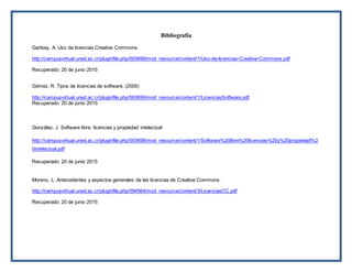 Bibliografía
Garibay, A. Uso de licencias Creative Commons.
http://campusvirtual.uned.ac.cr/pluginfile.php/593699/mod_resource/content/1/Uso-de-licencias-Creative-Commons.pdf
Recuperado: 20 de junio 2015
Gómez, R. Tipos de licencias de software, (2005)
http://campusvirtual.uned.ac.cr/pluginfile.php/593695/mod_resource/content/1/LicenciasSoftware.pdf
Recuperado: 20 de junio 2015
González, J. Software libre: licencias y propiedad intelectual
http://campusvirtual.uned.ac.cr/pluginfile.php/593698/mod_resource/content/1/Software%20libre%20licencias%20y%20propiedad%2
0intelectual.pdf
Recuperado: 20 de junio 2015
Moreno, L. Antecedentes y aspectos generales de las licencias de Creative Commons.
http://campusvirtual.uned.ac.cr/pluginfile.php/594564/mod_resource/content/3/LicenciasCC.pdf
Recuperado: 20 de junio 2015
 