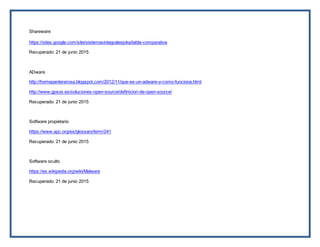 Shareware
https://sites.google.com/site/sistemasintegralesjoka/tabla-comparativa
Recuperado: 21 de junio 2015
ADware
http://homepanterarosa.blogspot.com/2012/11/que-es-un-adware-y-como-funciona.html
http://www.gpsos.es/soluciones-open-source/definicion-de-open-source/
Recuperado: 21 de junio 2015
Sotfware propietario
https://www.apc.org/es/glossary/term/241
Recuperado: 21 de junio 2015
Software oculto
https://es.wikipedia.org/wiki/Malware
Recuperado: 21 de junio 2015
 
