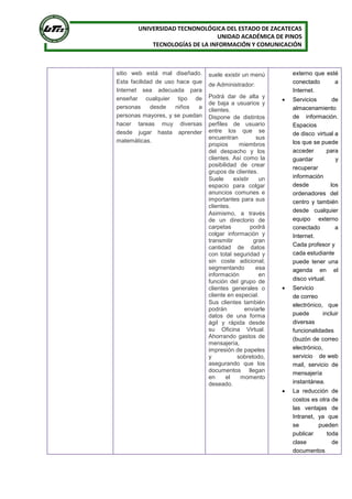 UNIVERSIDAD TECNONOLÓGICA DEL ESTADO DE ZACATECAS
UNIDAD ACADÉMICA DE PINOS
TECNOLOGÍAS DE LA INFORMACIÓN Y COMUNICACIÓN
sitio web está mal diseñado.
Esta facilidad de uso hace que
Internet sea adecuada para
enseñar cualquier tipo de
personas desde niños a
personas mayores, y se puedan
hacer tareas muy diversas
desde jugar hasta aprender
matemáticas.
suele existir un menú
de Administrador:
 Podrá dar de alta y
de baja a usuarios y
clientes.
 Dispone de distintos
perfiles de usuario
entre los que se
encuentran sus
propios miembros
del despacho y los
clientes. Así como la
posibilidad de crear
grupos de clientes.
 Suele existir un
espacio para colgar
anuncios comunes e
importantes para sus
clientes.
 Asimismo, a través
de un directorio de
carpetas podrá
colgar información y
transmitir gran
cantidad de datos
con total seguridad y
sin coste adicional;
segmentando esa
información en
función del grupo de
clientes generales o
cliente en especial.
 Sus clientes también
podrán enviarle
datos de una forma
ágil y rápida desde
su Oficina Virtual.
Ahorrando gastos de
mensajería,
impresión de papeles
y sobretodo,
asegurando que los
documentos llegan
en el momento
deseado.
externo que esté
conectado a
Internet.
 Servicios de
almacenamiento
de información.
Espacios
de disco virtual a
los que se puede
acceder para
guardar y
recuperar
información
desde los
ordenadores del
centro y también
desde cualquier
equipo externo
conectado a
Internet.
Cada profesor y
cada estudiante
puede tener una
agenda en el
disco virtual.
 Servicio
de correo
electrónico, que
puede incluir
diversas
funcionalidades
(buzón de correo
electrónico,
servicio de web
mail, servicio de
mensajería
instantánea.
 La reducción de
costos es otra de
las ventajas de
Intranet, ya que
se pueden
publicar toda
clase de
documentos
 