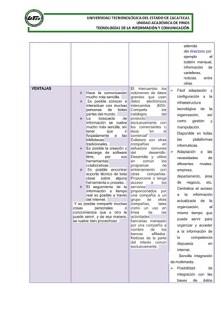 UNIVERSIDAD TECNONOLÓGICA DEL ESTADO DE ZACATECAS
UNIDAD ACADÉMICA DE PINOS
TECNOLOGÍAS DE LA INFORMACIÓN Y COMUNICACIÓN
además
del directorio por
ejemplo el
boletín mensual,
información de
carteleras,
noticias entre
otras.
VENTAJAS
 Hace la comunicación
mucho más sencilla.
 Es posible conocer e
interactuar con muchas
personas de todas
partes del mundo.
 La búsqueda de
información se vuelve
mucho más sencilla, sin
tener que ir
forzadamente a las
bibliotecas
tradicionales.
 Es posible la creación y
descarga de software
libre, por sus
herramientas
colaborativas.
 Es posible encontrar
soporte técnico de toda
clase sobre alguna
herramienta o proceso.
 El seguimiento de la
información a tiempo
real es posible a través
del Internet.
Y es posible compartir muchas
cosas personales o
conocimientos que a otro le
puede servir, y de esa manera,
se vuelve bien provechoso.
El intercambio los
volúmenes de datos
grandes que usan
datos electrónicos
intercambia (EDI)
Comparta los
catálogos del
producto
exclusivamente con
los comerciantes o
ésos “en el
comercial”
Colabore con otras
compañías en
esfuerzos comunes
del desarrollo
Desarrolle y utilice
en común los
programas de
entrenamiento con
otras compañías
Proporcione o tenga
acceso a los
servicios
proporcionados por
una compañía a un
grupo de otras
compañías, tales
como un uso en
línea de las
actividades
bancarias manejado
por una compañía a
nombre de los
bancos afiliados
Noticias de la parte
del interés común
exclusivamente.
 Fácil adaptación y
configuración a la
infraestructura
tecnológica de la
organización, así
como gestión y
manipulación.
Disponible en todas
las plataformas
informáticas.
 Adaptación a las
necesidades de
diferentes niveles:
empresa,
departamento, área
de negocio, etc.
Centraliza el acceso
a la información
actualizada de la
organización, al
mismo tiempo que
puede servir para
organizar y acceder
a la información de
la competencia
dispuesta en
internet.
Sencilla integración
de multimedia.
 Posibilidad de
integración con las
bases de datos
 