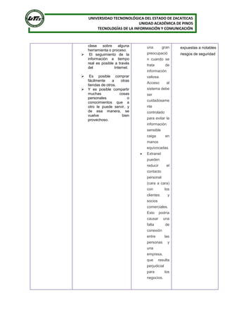 UNIVERSIDAD TECNONOLÓGICA DEL ESTADO DE ZACATECAS
UNIDAD ACADÉMICA DE PINOS
TECNOLOGÍAS DE LA INFORMACIÓN Y COMUNICACIÓN
clase sobre alguna
herramienta o proceso.
 El seguimiento de la
información a tiempo
real es posible a través
del Internet.
 Es posible comprar
fácilmente a otras
tiendas de otros.
 Y es posible compartir
muchas cosas
personales o
conocimientos que a
otro le puede servir, y
de esa manera, se
vuelve bien
provechoso.
una gran
preocupació
n cuando se
trata de
información
valiosa.
Acceso al
sistema debe
ser
cuidadosame
nte
controlado
para evitar la
información
sensible
caiga en
manos
equivocadas.
 Extranet
pueden
reducir el
contacto
personal
(cara a cara)
con los
clientes y
socios
comerciales.
Esto podría
causar una
falta de
conexión
entre las
personas y
una
empresa,
que resulta
perjudicial
para los
negocios.
expuestas a notables
riesgos de seguridad
 