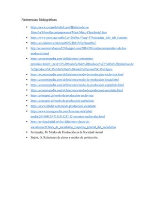 Referencias Bibliográficas
▪ https://www.e-torredebabel.com/Historia-de-la-
filosofia/Filosofiacontemporanea/Marx/Marx-ClaseSocial.htm
▪ https://www.jstor.org/stable/j.ctv26d9jx.4?seq=17#metadata_info_tab_contents
▪ https://es.calameo.com/read/005240435d7ef8eac0ba7
▪ http://economiatrabajosa32.blogspot.com/2016/09/cuadro-comparativo-de-los-
modos-de.html
▪ https://economipedia.com/definiciones/comunismo-
primitivo.html#:~:text=El%20modo%20de%20producci%C3%B3n%20primitivo,de
%20producci%C3%B3n%20en%20orden%20cronol%C3%B3gico.
▪ https://economipedia.com/definiciones/modo-de-produccion-esclavista.html
▪ https://economipedia.com/definiciones/modo-de-produccion-feudal.html
▪ https://economipedia.com/definiciones/modo-de-produccion-capitalista.html
▪ https://economipedia.com/definiciones/modo-de-produccion-socialista.html
▪ https://concepto.de/modo-de-produccion-esclavista/
▪ https://concepto.de/modo-de-produccion-capitalista/
▪ https://www.lifeder.com/modo-produccion-socialista/
▪ https://www.lavanguardia.com/historiayvida/edad-
media/20180412/47313313237/12-inventos-medievales.html
▪ https://revistadigital.net/las-diferentes-clases-de-
socialismo/#Clases_de_socialismo_Esquema_general_del_socialismo
▪ Fernández, M. Modos de Producción en la Sociedad Actual
▪ Bajoit, G. Relaciones de clases y modos de producción.
 