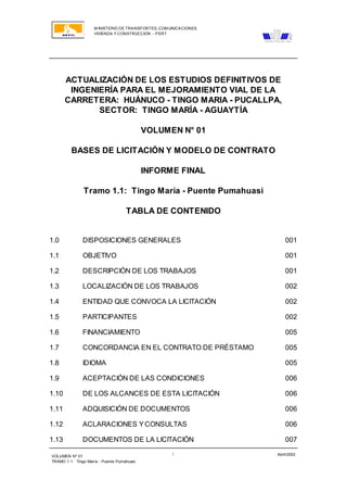 M INISTERIO DE TRANSPORTES, COM UNICACIONES,
VIVIENDA Y CONSTRUCCION - PERT
VOLUMEN Nº 01
TRAMO 1.1: Tingo María - Puente Pumahuasi
Abril/2002i
ACTUALIZACIÓN DE LOS ESTUDIOS DEFINITIVOS DE
INGENIERÍA PARA EL MEJORAMIENTO VIAL DE LA
CARRETERA: HUÁNUCO - TINGO MARIA - PUCALLPA,
SECTOR: TINGO MARÍA - AGUAYTÍA
VOLUMEN N° 01
BASES DE LICITACIÓN Y MODELO DE CONTRATO
INFORME FINAL
Tramo 1.1: Tingo María - Puente Pumahuasi
TABLA DE CONTENIDO
1.0 DISPOSICIONES GENERALES 001
1.1 OBJETIVO 001
1.2 DESCRIPCIÓN DE LOS TRABAJOS 001
1.3 LOCALIZACIÓN DE LOS TRABAJOS 002
1.4 ENTIDAD QUE CONVOCA LA LICITACIÓN 002
1.5 PARTICIPANTES 002
1.6 FINANCIAMIENTO 005
1.7 CONCORDANCIA EN EL CONTRATO DE PRÉSTAMO 005
1.8 IDIOMA 005
1.9 ACEPTACIÓN DE LAS CONDICIONES 006
1.10 DE LOS ALCANCES DE ESTA LICITACIÓN 006
1.11 ADQUISICIÓN DE DOCUMENTOS 006
1.12 ACLARACIONES YCONSULTAS 006
1.13 DOCUMENTOS DE LA LICITACIÓN 007
 