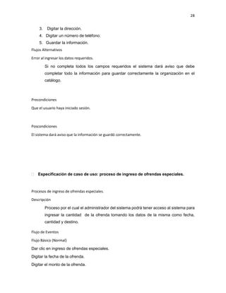 28
3. Digitar la dirección.
4. Digitar un número de teléfono.
5. Guardar la información.
Flujos Alternativos
Error al ingresar los datos requeridos.
Si no completa todos los campos requeridos el sistema dará aviso que debe
completar todo la información para guardar correctamente la organización en el
catálogo.
Precondiciones
Que el usuario haya iniciado sesión.
Poscondiciones
El sistema dará aviso que la información se guardó correctamente.
 Especificación de caso de uso: proceso de ingreso de ofrendas especiales.
Procesos de ingreso de ofrendas especiales.
Descripción
Proceso por el cual el administrador del sistema podrá tener acceso al sistema para
ingresar la cantidad de la ofrenda tomando los datos de la misma como fecha,
cantidad y destino.
Flujo de Eventos
Flujo Básico (Normal)
Dar clic en ingreso de ofrendas especiales.
Digitar la fecha de la ofrenda.
Digitar el monto de la ofrenda.
 