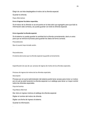 29
Elegir de una lista desplegable el motivo de la ofrenda espacial.
Guardar la ofrenda.
Flujos Alternativos
Error al ingresar los datos requeridos.
Si el motivo de la ofrenda no se encuentra en la lista abra que agregarlo para que todo la
información este correcta y se pueda guardar con éxito la ofrenda especial.
Error al guardar la ofrenda especial.
Si el sistema no puede guardar la cantidad de la ofrenda correctamente, dará un aviso
para que se reinicie el proceso para guardar los datos de forma correcta.
Precondiciones
Que el usuario haya iniciado sesión.
Poscondiciones
El sistema dará aviso que la ofrenda especial se guardó correctamente.
Especificación de caso de uso: proceso de ingreso de motivo de las ofrendas especiales.
Procesos de ingreso de motivo de las ofrendas especiales.
Descripción
Proceso por el cual el administrador del sistema podrá tener acceso para incluir un motivo
por el cual se está haciendo la ofrenda especial a un catálogo para tener un mayor control
sobre las ofrendas especiales.
Flujo de Eventos
Flujo Básico (Normal)
Dar click en ingreso motivos al catálogo de ofrenda especial.
Digitar el nombre del motivo de ofrenda.
Digitar una fecha de ingreso al sistema.
Guardar la información.
.
 