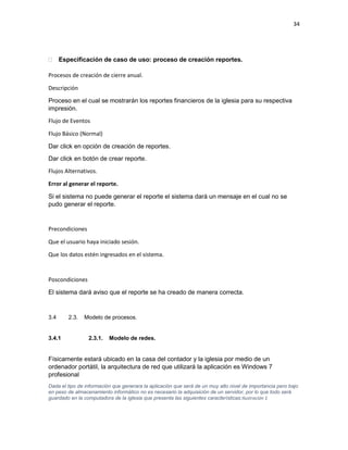34
 Especificación de caso de uso: proceso de creación reportes.
Procesos de creación de cierre anual.
Descripción
Proceso en el cual se mostrarán los reportes financieros de la iglesia para su respectiva
impresión.
Flujo de Eventos
Flujo Básico (Normal)
Dar click en opción de creación de reportes.
Dar click en botón de crear reporte.
Flujos Alternativos.
Error al generar el reporte.
Si el sistema no puede generar el reporte el sistema dará un mensaje en el cual no se
pudo generar el reporte.
Precondiciones
Que el usuario haya iniciado sesión.
Que los datos estén ingresados en el sistema.
Poscondiciones
El sistema dará aviso que el reporte se ha creado de manera correcta.
3.4 2.3. Modelo de procesos.
3.4.1 2.3.1. Modelo de redes.
Físicamente estará ubicado en la casa del contador y la iglesia por medio de un
ordenador portátil, la arquitectura de red que utilizará la aplicación es Windows 7
profesional
Dada el tipo de información que generara la aplicación que será de un muy alto nivel de importancia pero bajo
en peso de almacenamiento informático no es necesario la adquisición de un servidor, por lo que todo será
guardado en la computadora de la iglesia que presenta las siguientes características:Ilustración 1
 