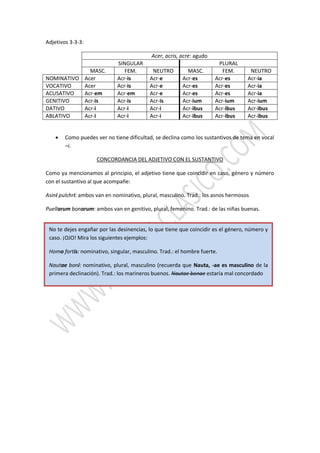 Adjetivos 3-3-3:
Acer, acris, acre: agudo
SINGULAR PLURAL
MASC. FEM. NEUTRO MASC. FEM. NEUTRO
NOMINATIVO Acer Acr-is Acr-e Acr-es Acr-es Acr-ia
VOCATIVO Acer Acr-is Acr-e Acr-es Acr-es Acr-ia
ACUSATIVO Acr-em Acr-em Acr-e Acr-es Acr-es Acr-ia
GENITIVO Acr-is Acr-is Acr-is Acr-ium Acr-ium Acr-ium
DATIVO Acr-i Acr-i Acr-i Acr-ibus Acr-ibus Acr-ibus
ABLATIVO Acr-i Acr-i Acr-i Acr-ibus Acr-ibus Acr-ibus
 Como puedes ver no tiene dificultad, se declina como los sustantivos de tema en vocal
–i.
CONCORDANCIA DEL ADJETIVO CON EL SUSTANTIVO
Como ya mencionamos al principio, el adjetivo tiene que coincidir en caso, género y número
con el sustantivo al que acompañe:
Asini pulchri: ambos van en nominativo, plural, masculino. Trad.: los asnos hermosos
Puellarum bonarum: ambos van en genitivo, plural, femenino. Trad.: de las niñas buenas.
No te dejes engañar por las desinencias, lo que tiene que coincidir es el género, número y
caso. ¡OJO! Mira los siguientes ejemplos:
Homo fortis: nominativo, singular, masculino. Trad.: el hombre fuerte.
Nautae boni: nominativo, plural, masculino (recuerda que Nauta, -ae es masculino de la
primera declinación). Trad.: los marineros buenos. Nautae bonae estaría mal concordado
 
