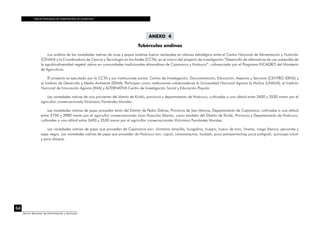 TABLAS PERUANAS DE COMPOSICIÓN DE ALIMENTOS
64
Centro Nacional de Alimentación y Nutrición
ANEXO 4
Tubérculos andinos
Los análisis de las variedades nativas de ocas y papas andinas fueron realizadas en alianza estratégica entre el Centro Nacional de Alimentación y Nutrición
(CENAN) y la Coordinadora de Ciencia y Tecnología en los Andes (CCTA), en el marco del proyecto de investigación “Desarrollo de alternativas de uso sostenible de
la agrobiodiversidad vegetal nativa en comunidades tradicionales altoandinas de Cajamarca y Huánuco”, cofinanciado por el Programa INCAGRO del Ministerio
de Agricultura.
El proyecto es ejecutado por la CCTA y sus instituciones socias: Centro de Investigación, Documentación, Educación, Asesoría y Servicios (CENTRO IDEAS) y
el Instituto de Desarrollo y Medio Ambiente (IDMA). Participan como instituciones colaboradoras la Universidad Nacional Agraria la Molina (UNALM), el Instituto
Nacional de Innovación Agraria (INIA) y ALTERNATIVA Centro de Investigación Social y Educación Popular.
Las variedades nativas de oca provienen del distrito de Kichki, provincia y departamento de Huánuco, cultivadas a una altitud entre 3400 y 3530 msnm por el
agricultor conservacionista Victoriano Fernández Morales.
Las variedades nativas de papa proceden tanto del Distrito de Pedro Gálvez, Provincia de San Marcos, Departamento de Cajamarca, cultivadas a una altitud
entre 3750 y 3980 msnm por el agricultor conservacionista Juan Huaccha Abanto, como también del Distrito de Kichki, Provincia y Departamento de Huánuco,
cultivadas a una altitud entre 3400 y 3530 msnm por el agricultor conservacionista Victoriano Fernández Morales.
Las variedades nativas de papa que proceden de Cajamarca son: chimbina amarilla, huagalina, huayro, huevo de toro, limeña, maga blanca, peruanita y
sapa negra. Las variedades nativas de papa que proceden de Huánuco son: capulí, caramarquina, hualash, puca pampamachay, puca pishgosh, quinuapa tulum
y yana shaque.
 