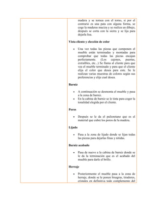 madera y se tornea con el torno, si por el contrario es una pata con alguna forma, se coge la maderas maciza y se realiza un dibujo, después se corta con la sierra y se lija para dejarla lisa. 
Vista cliente y elección de color 
 Una vez todas las piezas que componen el mueble están terminadas y montadas para comprobar que todas las piezas encajan perfectamente. (Los cajones, puertas, extraíbles, etc...) Se llama al cliente para que vea el mueble terminado y para que el cliente elija el color que desea para este. Se le realizan varias muestras de colores según sus preferencias y elije cual desea. 
Barniz 
 A continuación se desmonta el mueble y pasa a la zona de barniz. 
 En la cabina de barniz se le tinta para coger la tonalidad elegida por el cliente. 
Poros 
 Después se le da el pulioretano que es el material que cubre los poros de la madera. 
Lijado 
 Pasa a la zona de lijado donde se lijan todas las piezas para dejarlas finas y nítidas. 
Barniz acabado 
 Pasa de nuevo a la cabina de barniz donde se le da la terminación que es el acabado del mueble para darle el brillo. 
Herraje 
 Posteriormente el mueble pasa a la zona de herraje, donde se le ponen bisagras, tiradores, cristales en definitiva todo complemento del  