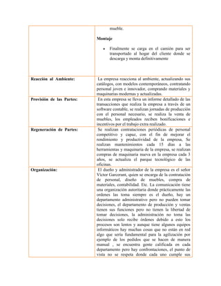 mueble. 
Montaje 
 Finalmente se carga en el camión para ser transportado al hogar del cliente donde se descarga y monta definitivamente 
Reacción al Ambiente: 
La empresa reacciona al ambiente, actualizando sus catálogos, con modelos contemporáneos, contratando personal joven e innovador, comprando materiales y maquinarias modernas y actualizadas. 
Provisión de las Partes: 
En esta empresa se lleva un informe detallado de las transacciones que realiza la empresa a través de un software contable, se realizan jornadas de producción con el personal necesario, se realiza la venta de muebles, los empleados reciben bonificaciones e incentivos por el trabajo extra realizado. 
Regeneración de Partes: 
Se realizan contrataciones periódicas de personal competitivo y capaz, con el fin de mejorar el rendimiento y productividad de la empresa, Se realizan mantenimientos cada 15 días a las herramientas y maquinaria de la empresa, se realizan compras de maquinaria nueva en la empresa cada 3 años, se actualiza el parque tecnológico de las oficinas. 
Organización: 
El dueño y administrador de la empresa es el señor Víctor Garcerant, quien se encarga de la contratación de personal, diseño de muebles, compra de materiales, contabilidad. Etc. La comunicación tiene una organización autoritaria donde prácticamente las ordenes las toma siempre es el dueño, hay un departamento administrativo pero no pueden tomar decisiones, el departamento de producción y ventas tienen sus funciones pero no tienen la libertad de tomar decisiones, la administración no toma las decisiones solo recibe órdenes debido a esto los procesos son lentos y aunque tiene algunos equipos informáticos hay muchas cosas que no están en red algo que sería fundamental para la agilización por ejemplo de los pedidos que se hacen de manera manual , se encuentra gente calificada en cada departamento pero hay confrontaciones, el punto de vista no se respeta donde cada uno cumple sus  