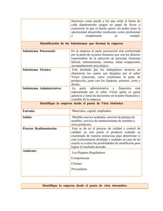funciones como puede y los que están al frente de cada departamento juegan un papel de llevar o comunicar lo que el dueño quiere sin poder tener la oportunidad desarrollar totalmente como profesional y simplemente se cumple. Identificación de los Subsistemas que forman la empresa 
Subsistema Psicosocial: 
En la empresa la parte psicosocial está conformada por la parte de recursos humanos que son los directos responsables de la selección de personal, bienestar laboral, entrenamiento, nomina, salud ocupacional, acompañamiento psicológico. 
Subsistema Técnico: 
Está diseñado por los trabajadores técnicos en ebanistería los cuales son dirigidos por el señor Víctor Garcerant, estos conforman la parte de producción, junto con los lijadoras, pintores, corte y diseño. 
Subsistema Administrativo: 
La parte administrativa y financiera está representada por el señor Víctor quien es quien gerencia y toma las decisiones en la parte financiera y contable de la empresa. Identifique la empresa desde el punto de Vista Sistémico 
Entrada: 
Materiales, capital, empleados. 
Salida: 
Muebles nuevos acabados, servicio de pintura de muebles, servicio de mantenimiento de muebles y otros productos. 
Proceso Realimentación: 
Este se da en el proceso de calidad y control de calidad, en este punto el producto acabado es examinado de manera minuciosa para determinar si está correctamente diseñado y acabado en caso de no estarlo se evalúa las posibilidades de modificarlo para lograr el resultado deseado. 
Ambiente: Los Órganos Reguladores Competencias Clientes Proveedores 
Identifique la empresa desde el punto de vista sistemático  