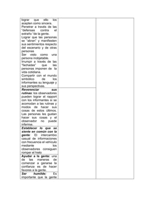 lograr     que   ello  los
acepten como sincera.
Penetrar a través de las
“defensas      contra    el
extraño “de la gente.
Lograr que las personas
se “abran” y manifiesten
sus sentimientos respecto
del escenario y de otras
personas
Ser visto como una
persona inobjetable.
Irrumpir a través de las
“fachadas”      que    las
personas imponen de la
vida cotidiana.
Compartir con el mundo
simbólico       de     los
informantes su lenguaje y
sus perspectivas.
Reverenciar           sus
rutinas: los observadores
pueden lograr el rapport
con los informantes si se
acomodan a las rutinas y
modos de hacer sus
cosas de estos últimos.
Las personas les gustan
hacer sus cosas y el
observador no puede
inferirse.
Establecer lo que se
siente en común con la
gente: El intercambio
casual de informaciones
con frecuencia el vehículo
mediante               los
observadores consiguen
romper el hielo
Ayudar a la gente: una
de las maneras de
comenzar a ganarse la
confianza es de hacer
favores a la gente.
Ser        humilde:     Es
importante que la gente
 