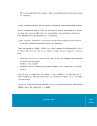 Mi comunicación es honesta y clara, y deja cómo efecto que las personas se sienten
en confianza.
d. ¿Qué factores consideras que influyen en tu manera de comunicarte con los demás?
A veces, por tema de presión, de fechas, se involucra la parte sentimental en la manera
de actuar y de comunicar. Es importante siempre hacer paso atrás para reflexionar y
tratar de comunicar evitando demasiado sentimientos.
e. ¿Qué concluyes sobre estas observaciones que te permita mejorar tu comunicación
como líder, tanto en el ambiente laboral como personal?
Tengo que trabajar la reflexión, definición de metas y evaluación del desempeño sobre
mi manera de comunicar. Para eso se requiere hacer las acciones isguientes, durante un
mes:
- Antes de cada reunión o comunicación, definir lo que se quiere lograr y la manera de
transmitir la comunicación.
- Grabar la comunicación
- Después, evaluar la comunicación y ver si se logró o no el objetivo y los puntos de
mejora.
Luego de eso, se podrá reducir las acciones en algo mas liviano, como por ejemplo si
definición de meta y reflexión post reunión. Ese mecanismo llegara a ser una costumbre
y ser automático.
También es importante tratar de controlar sus emociones y poder capturar las emociones
del otro a través del mecanismo de empatía.
Lista de cotejo Sí lo
cumple
 