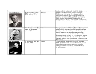 colaboración de su discípulo Frederick Soddy. 
James chadwick 
20 de octubre de 1891 – 
24 de julio de 1974. 
Británico. En 1932, Chadwick realizó un descubrimiento 
fundamental en el campo de la ciencia nuclear: 
descubrió la partícula en el núcleo del átomo que 
pasaría a llamarse neutrón, partícula que no tiene 
carga eléctrica. En contraste con el núcleo de 
helio (partículas alfa) que está cargado positivamente. 
Otto Hahn 
Fráncfort, Alemania 15 de 
marzo de 1879- 28 de 
julio de 1968. 
Alemán. Acompañado de Lise Meitner y Otto von Baeyer, 
desarrolló una técnica para medir los espectros de la 
desintegración beta de isótopos radiactivos; para su 
fortuna este logro fue reconocido y le aseguró el 
puesto de profesor en el Instituto de Química Kaiser- 
Wilhelm de Berlín en 1912. En 1918, junto con Meitner, 
descubrió el protactinio. Cuando Meitner huyó de la 
Alemania nazi en 1938, él continuó el trabajo con Fritz 
Strassmann. 
Fritz strassman 
22 de febrero, 1902 - 22 
de abril, 1980. 
Alemán. Fue un químico alemán que, junto con Otto Hahn 
1938, identificó el bario en el residuo dejado después 
de bombardear uranio con neutrones, lo cual se 
interpretó entre sus resultados como producto de 
la fisión nuclear. 
 