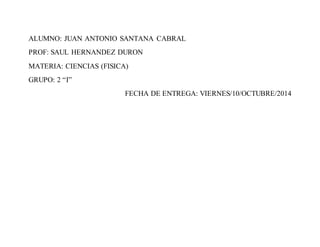 ALUMNO: JUAN ANTONIO SANTANA CABRAL 
PROF: SAUL HERNANDEZ DURON 
MATERIA: CIENCIAS (FISICA) 
GRUPO: 2 “I” 
FECHA DE ENTREGA: VIERNES/10/OCTUBRE/2014 

