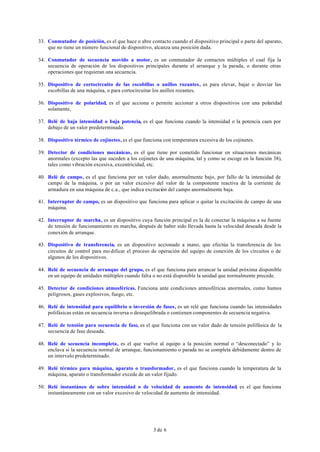 3 de 6
33. Conmutador de posición, es el que hace o abre contacto cuando el dispositivo principal o parte del aparato,
que no tiene un número funcional de dispositivo, alcanza una posición dada.
34. Conmutador de secuencia movido a motor, es un conmutador de contactos múltiples el cual fija la
secuencia de operación de los dispositivos principales durante el arranque y la parada, o durante otras
operaciones que requieran una secuencia.
35. Dispositivo de cortocircuito de las escobillas o anillos rozantes, es para elevar, bajar o desviar las
escobillas de una máquina, o para cortocircuitar los anillos rozantes.
36. Dispositivo de polaridad, es el que acciona o permite accionar a otros dispositivos con una polaridad
solamente,
37. Relé de baja intensidad o baja potencia, es el que funciona cuando la intensidad o la potencia caen por
debajo de un valor predeterminado.
38. Dispositivo térmico de cojinetes, es el que funciona con temperatura excesiva de los cojinetes.
39. Detector de condiciones mecánicas, es el que tiene por cometido funcionar en situaciones mecánicas
anormales (excepto las que suceden a los cojinetes de una máquina, tal y como se escoge en la función 38),
tales como vibración excesiva, excentricidad, etc.
40. Relé de campo, es el que funciona por un valor dado, anormalmente bajo, por fallo de la intensidad de
campo de la máquina, o por un valor excesivo del valor de la componente reactiva de la corriente de
armadura en una máquina de c.a., que indica excitación del campo anormalmente baja.
41. Interruptor de campo, es un dispositivo que funciona para aplicar o quitar la excitación de campo de una
máquina.
42. Interruptor de marcha, es un dispositivo cuya función principal es la de conectar la máquina a su fuente
de tensión de funcionamiento en marcha, después de haber sido llevada hasta la velocidad deseada desde la
conexión de arranque.
43. Dispositivo de transferencia, es un dispositivo accionado a mano, que efectúa la transferencia de los
circuitos de control para mo dificar el proceso de operación del equipo de conexión de los circuitos o de
algunos de los dispositivos.
44. Relé de secuencia de arranque del grupo, es el que funciona para arrancar la unidad próxima disponible
en un equipo de unidades múltiples cuando falta o no está disponible la unidad que normalmente precede.
45. Detector de condiciones atmosféricas. Funciona ante condiciones atmosféricas anormales, como humos
peligrosos, gases explosivos, fuego, etc.
46. Relé de intensidad para equilibrio o inversión de fases, es un relé que funciona cuando las intensidades
polifásicas están en secuencia inversa o desequilibrada o contienen componentes de secuencia negativa.
47. Relé de tensión para secuencia de fase, es el que funciona con un valor dado de tensión polifásica de la
secuencia de fase deseada.
48. Relé de secuencia incompleta, es el que vuelve al equipo a la posición normal o “desconectado” y lo
enclava si la secuencia normal de arranque, funcionamiento o parada no se completa debidamente dentro de
un intervalo predeterminado.
49. Relé térmico para máquina, aparato o transformador, es el que funciona cuando la temperatura de la
máquina, aparato o transformador excede de un valor fijado.
50. Relé instantáneo de sobre intensidad o de velocidad de aumento de intensidad, es el que funciona
instantáneamente con un valor excesivo de velocidad de aumento de intensidad.
 