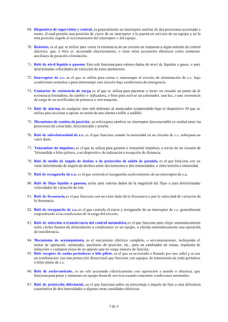 5 de 6
69. Dispositivo de supervisión y control, es generalmente un interruptor auxiliar de dos posiciones accionado a
mano, el cual permite una posición de cierre de un interruptor o la puesta en servicio de un equipo y en la
otra posición impide el accionamiento del interruptor o del equipo.
70. Reóstato, es el que se utiliza para variar la resistencia de un circuito en respuesta a algún método de control
eléctrico, que, o bien es accionado eléctricamente, o tiene otros accesorios eléctricos como contactos
auxiliares de posición o limitación.
71. Relé de nivel líquido o gaseoso. Este relé funciona para valores dados de nivel de líquidos o gases, o para
determinadas velocidades de variación de estos parámetros.
72. Interruptor de c.c. es el que se utiliza para cerrar o interrumpir el circuito de alimentación de c.c. bajo
condiciones normales o para interrumpir este circuito bajo condiciones de emergencia.
73. Contactor de resistencia de carga, es el que se utiliza para puentear o meter en circuito un punto de la
resistencia limitadora, de cambio o indicadora, o bien para activar un calentador, una luz, o una resistencia
de carga de un rectificador de potencia u otra máquina.
74. Relé de alarma, es cualquier otro relé diferente al anunciador comprendido bajo el dispositivo 30 que se
utiliza para accionar u operar en unión de una alarma visible o audible.
75. Mecanismo de cambio de posición, se utiliza para cambiar un interruptor desconectable en unidad entre las
posiciones de conectado, desconectado y prueba.
76. Relé de sobreintensidad de c.c. es el que funciona cuando la intensidad en un circuito de c.c. sobrepasa un
valor dado.
77. Transmisor de impulsos, es el que se utiliza para generar o transmitir impulsos, a través de un circuito de
Telemedida o hilos pilotos, a un dispositivo de indicación o recepción de distancia.
78. Relé de medio de ángulo de desfase o de protección de salida de paralelo, es el que funciona con un
valor determinado de ángulo de desfase entre dos tensiones o dos intensidades, o entre tensión e intensidad.
79. Relé de reenganche de c.a. es el que controla el reenganche enclavamiento de un interruptor de c.a.
80. Relé de flujo líquido o gaseoso, actúa para valores dados de la magnitud del flujo o para determinadas
velocidades de variación de éste
81. Relé de frecuencia, es el que funciona con un valor dado de la frecuencia o por la velocidad de variación de
la frecuencia.
82. Relé de reenganche de c.c. es el que controla el cierre y reenganche de un interruptor de c.c. generalmente
respondiendo a las condiciones de la carga del circuito.
83. Relé de selección o transferencia del control automático, es el que funciona para elegir automáticamente
entre ciertas fuentes de alimentación o condiciones en un equipo, o efectúa automáticamente una operación
de transferencia.
84. Mecanismo de accionamiento, es el mecanismo eléctrico completo, o servomecanismo, incluyendo el
motor de operación, solenoides, auxiliares de posición, etc., para un cambiador de tomas, regulador de
inducción o cualquier pieza de un aparato que no tenga número de función.
85. Relé receptor de ondas portadoras o hilo piloto, es el que es accionado o frenado por una señal y se usa
en combinación con una protección direccional que funciona con equipos de transmisión de onda portadora
o hilos piloto de c.c.
86. Relé de enclavamiento, es un relé accionado eléctricamente con reposición a mando o eléctrica, que
funciona para parar y mantener un equipo fuera de servicio cuando concurren condiciones anormales.
87. Relé de protección diferencial, es el que funciona sobre un porcentaje o ángulo de fase u otra diferencia
cuantitativa de dos intensidades o algunas otras cantidades eléctricas.
 