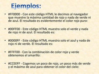 • #FF0000 - Con este código HTML le decimos al navegador
que muestre la máxima cantidad de rojo y nada de verde ni
de azul. El resultado es evidentemente el color rojo puro:
• #00FF00 - Este código HTML muestra solo el verde y nada
de rojo ni de azul. El resultado es:
• #0000FF - Este código HTML muestra solo el azul y nada de
rojo ni de verde. El resultado es:
• #FFFF00 - Con la combinación de color rojo y verde
obtenemos el amarillo:
• #CCEEFF - Cogemos un poco de rojo, un poco más de verde
y el máximo de azul para obtener el color del cielo:
 
