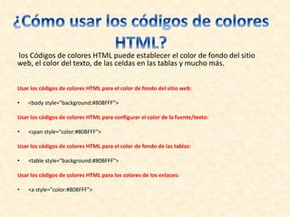 los Códigos de colores HTML puede establecer el color de fondo del sitio
web, el color del texto, de las celdas en las tablas y mucho más.
Usar los códigos de colores HTML para el color de fondo del sitio web:
• <body style="background:#80BFFF">
Usar los códigos de colores HTML para configurar el color de la fuente/texto:
• <span style="color:#80BFFF">
Usar los códigos de colores HTML para el color de fondo de las tablas:
• <table style="background:#80BFFF">
Usar los códigos de colores HTML para los colores de los enlaces:
• <a style="color:#80BFFF">
 