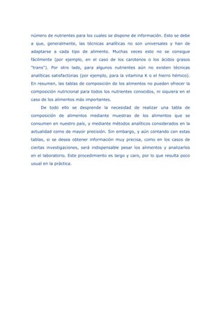 número de nutrientes para los cuales se dispone de información. Esto se debe
a que, generalmente, las técnicas analíticas no son universales y han de
adaptarse a cada tipo de alimento. Muchas veces esto no se consigue
fácilmente (por ejemplo, en el caso de los carotenos o los ácidos grasos
"trans"). Por otro lado, para algunos nutrientes aún no existen técnicas
analíticas satisfactorias (por ejemplo, para la vitamina K o el hierro hémico).
En resumen, las tablas de composición de los alimentos no pueden ofrecer la
composición nutricional para todos los nutrientes conocidos, ni siquiera en el
caso de los alimentos más importantes.
De todo ello se desprende la necesidad de realizar una tabla de
composición de alimentos mediante muestras de los alimentos que se
consumen en nuestro país, y mediante métodos analíticos considerados en la
actualidad como de mayor precisión. Sin embargo, y aún contando con estas
tablas, si se desea obtener información muy precisa, como en los casos de
ciertas investigaciones, será indispensable pesar los alimentos y analizarlos
en el laboratorio. Este procedimiento es largo y caro, por lo que resulta poco
usual en la práctica.
 