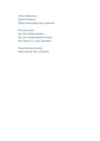 Arturo Jiménez Cruz
Doctor en Medicina
Médico Endocrinólogo. MSc en Nutrición
Pilar Cervera Ral
Dip. Univ. Dietética Superior
Dip. Univ. Biología Nutrición Humana
Prof. Titular E.U.I. (Univ. Barcelona)
Montserrat Bacardí Gascón
Médico General. MSc en Nutrición
 