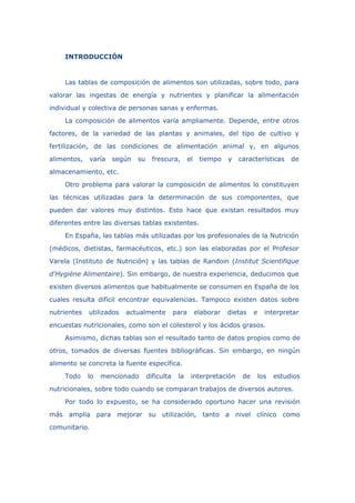 INTRODUCCIÓN
Las tablas de composición de alimentos son utilizadas, sobre todo, para
valorar las ingestas de energía y nutrientes y planificar la alimentación
individual y colectiva de personas sanas y enfermas.
La composición de alimentos varía ampliamente. Depende, entre otros
factores, de la variedad de las plantas y animales, del tipo de cultivo y
fertilización, de las condiciones de alimentación animal y, en algunos
alimentos, varía según su frescura, el tiempo y características de
almacenamiento, etc.
Otro problema para valorar la composición de alimentos lo constituyen
las técnicas utilizadas para la determinación de sus componentes, que
pueden dar valores muy distintos. Esto hace que existan resultados muy
diferentes entre las diversas tablas existentes.
En España, las tablas más utilizadas por los profesionales de la Nutrición
(médicos, dietistas, farmacéuticos, etc.) son las elaboradas por el Profesor
Varela (Instituto de Nutrición) y las tablas de Randoin (Institut Scientifique
d'Hygiène Alimentaire). Sin embargo, de nuestra experiencia, deducimos que
existen diversos alimentos que habitualmente se consumen en España de los
cuales resulta difícil encontrar equivalencias. Tampoco existen datos sobre
nutrientes utilizados actualmente para elaborar dietas e interpretar
encuestas nutricionales, como son el colesterol y los ácidos grasos.
Asimismo, dichas tablas son el resultado tanto de datos propios como de
otros, tomados de diversas fuentes bibliográficas. Sin embargo, en ningún
alimento se concreta la fuente específica.
Todo lo mencionado dificulta la interpretación de los estudios
nutricionales, sobre todo cuando se comparan trabajos de diversos autores.
Por todo lo expuesto, se ha considerado oportuno hacer una revisión
más amplia para mejorar su utilización, tanto a nivel clínico como
comunitario.
 