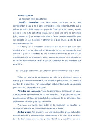 METODOLOGÍA
Se describen datos aclaratorios:
Porción comestible: Los datos sobre nutrientes en la tabla
corresponden a 100 g de la parte comestible de los alimentos. Dado que el
cálculo se realiza habitualmente a partir del "peso en bruto", o sea, a partir
del peso de la parte comestible (pulpa, carne, etc.) y la parte no comestible
(piel, huesos, etc.), se incluye en la tabla el factor "porción comestible" para
ser aplicado en caso necesario y obtener así el peso bruto a partir del peso
de la parte comestible.
El factor "porción comestible" viene expresado en "tanto por uno". Si se
multiplica por cien se obtendrá el porcentaje de porción comestible. Para
calcular la porción comestible de una cantidad determinada de alimento se
multiplica el peso en bruto por el factor "porción comestible". Por ejemplo, en
el caso de que queramos saber la porción comestible de una manzana que
pesa 90 g:
90 g (piel, pulpa, parte central,...) x 0,84 (factor "porción comestible") = 76 g de pulpa
Todos los valores de composición se refieren a alimentos crudos, a
menos que se indique lo contrario. Los alimentos precocinados, tal y como el
nombre del grupo indica, han sufrido algún tratamiento durante su procesado
pero no se ha completado su cocción.
Pérdidas por cocciones: Todos los alimentos se contemplan en crudo
a excepción de alguno que es cocido y se especifica. Los procesos de cocción
pueden causar pérdidas en la cantidad de nutrientes de los alimentos. Esto
depende del nutriente y del tipo de cocción.
Para tener en cuenta este factor en la realización de cálculos, se
incluyen las pérdidas en forma de porcentaje en el Anexo II.
Ácidos grasos (en gramos): Los valores de ácidos grasos saturados,
monoinsaturados y poliinsaturados corresponden a la suma total de cada
tipo de ácido graso que ha sido posible identificar y cuantificar en cada
 