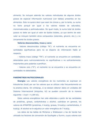 alimento. Se incluyen además los valores individuales de algunos ácidos
grasos de especial información nutricional (ver tablas) presentes en los
alimentos. Esto no quiere decir que sean los únicos y, por lo tanto, su suma
no tiene porqué ser igual a los valores totales de saturados,
monoinsaturados o poliinsaturados. De igual modo, la suma total de ácidos
grasos no debe ser igual al valor de lípidos totales, ya que dentro de este
valor se incluyen también otros compuestos (esteroles, glicerol, etc.) y no
únicamente los ácidos grasos.
Valores desconocidos, traza y cero:
- Valores desconocidos (código "N"): el nutriente se encuentra en
cantidades significativas pero no se dispone de información fiable al
respecto.
- Valores traza (código "TR"): el nutriente se encuentra en cantidades
detectables pero nutricionalemente no significativas o no suficientemente
importantes para poderlas cuantificar.
- Valores cero ("0"): el nutriente no se encuentra o se encuentra en
cantidades no detectables.
PARÁMETROS NUTRICIONALES
Energía: Los valores energéticos de los nutrientes se expresan en
kilocalorías (kcal) por ser los valores que se utilizan más frecuentemente en
la práctica diaria. Sin embargo, si se desean obtener datos en unidades del
Sistema Internacional (kilojulios, kJ) se pueden convertir de la manera
siguiente: 1 kcal = 4,184 kJ).
Estos valores energéticos han sido obtenidos a partir de las cantidades
de proteínas, grasas, carbohidratos y alcohol, usándose en general, los
valores de ATWATER (proteínas, 4 kcal/g; grasas, 9 kcal/g y carbohidratos, 4
kcal/g). Al alcohol se le adjudica un valor energético de 7 kcal/g.
Los datos de las tablas de McCance y Widdowson y las de Varela han
utilizado los factores de conversión de Southgate y Durnin, cuyos valores son
 