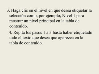  3. Haga clic en el nivel en que desea etiquetar la selección como, por ejemplo, Nivel 1 para mostrar un nivel principal en la tabla de contenido.   4. Repita los pasos 1 a 3 hasta haber etiquetado todo el texto que desea que aparezca en la tabla de contenido.