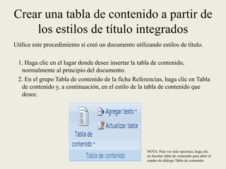 Crear una tabla de contenido a partir de los estilos de título integrados Utilice este procedimiento si creó un documento utilizando estilos de título.   1. Haga clic en el lugar donde desee insertar la tabla de contenido, normalmente al principio del documento.   2. En el grupo Tabla de contenido de la ficha Referencias, haga clic en Tabla de contenido y, a continuación, en el estilo de la tabla de contenido que desee.NOTA: Para ver más opciones, haga clic en Insertar tabla de contenido para abrir el cuadro de diálogo Tabla de contenido.