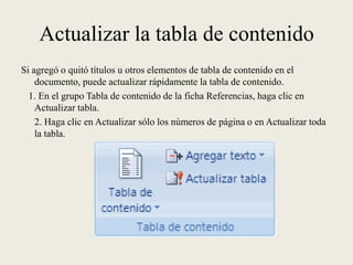 Actualizar la tabla de contenidoSi agregó o quitó títulos u otros elementos de tabla de contenido en el documento, puede actualizar rápidamente la tabla de contenido.   1. En el grupo Tabla de contenido de la ficha Referencias, haga clic en Actualizar tabla.	2. Haga clic en Actualizar sólo los números de página o en Actualizar toda la tabla.