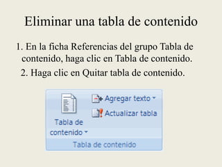 Eliminar una tabla de contenido 1. En la ficha Referencias del grupo Tabla de contenido, haga clic en Tabla de contenido.   2. Haga clic en Quitar tabla de contenido.