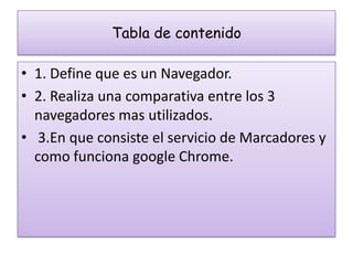 Tabla de contenido

• 1. Define que es un Navegador.
• 2. Realiza una comparativa entre los 3
  navegadores mas utilizados.
• 3.En que consiste el servicio de Marcadores y
  como funciona google Chrome.
 