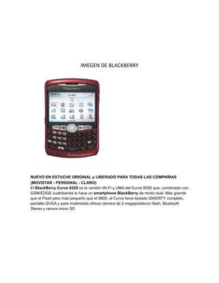 IMEGEN DE BLACKBERRY




NUEVO EN ESTUCHE ORIGINAL y LIBERADO PARA TODAS LAS COMPAÑIAS
(MOVISTAR - PERSONAL - CLARO)
El BlackBerry Curve 8320 es la versión Wi-Fi y UMA del Curve 8300 que, combinado con
GSM/EDGE cuatribanda lo hace un smartphone BlackBerry de modo dual. Más grande
que el Pearl pero más pequeño que el 8800, el Curve tiene teclado QWERTY completo,
pantalla QVGA y para multimedia ofrece cámara de 2 megapixelscon flash, Bluetooth
Stereo y ranura micro SD
 