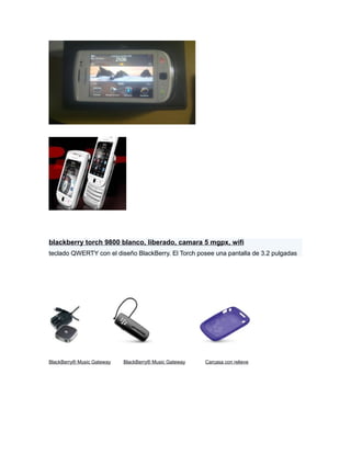 blackberry torch 9800 blanco, liberado, camara 5 mgpx, wifi
teclado QWERTY con el diseño BlackBerry. El Torch posee una pantalla de 3.2 pulgadas




BlackBerry® Music Gateway   BlackBerry® Music Gateway   Carcasa con relieve
 