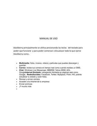 MANUAL DE USO


blackberry principalmente se ultilisa presionando las teclas del teclado para
poder que funcione y para poder comenzar a bisualazar todo lo que ejerse
blackberry como..



   •   Multimedia: fotos, música, videos y películas que puedes descargar y
       guardar.
   •   Correo: recibe tus correos en tiempo real como cuando recibes un SMS.
   •   Chat: Windows Live Messenger, BBMSM, Yahoo MSM, AOL,
       GoogleInternet Ilimitado: navegación ilimitada en páginas web como
       Google, .RedesSociales: Facebook, Twitter, MySpace, Flickr, Hi5, podrás
       actualizar tu estado y subir fotos.
   •   Revisar y enviar correos
   •   Acceder a la intranet de tu empresa
   •   Enviar archivos
   •   ¡Y mucho más
   •
 
