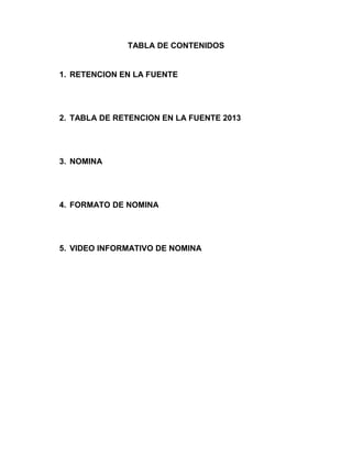 TABLA DE CONTENIDOS
1. RETENCION EN LA FUENTE
2. TABLA DE RETENCION EN LA FUENTE 2013
3. NOMINA
4. FORMATO DE NOMINA
5. VIDEO INFORMATIVO DE NOMINA
 