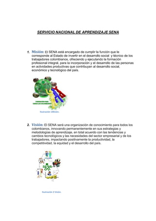 SERVICIO NACIONAL DE APRENDIZAJE SENA

1. Misión: El SENA está encargado de cumplir la función que le
corresponde al Estado de invertir en el desarrollo social y técnico de los
trabajadores colombianos, ofreciendo y ejecutando la formación
profesional integral, para la incorporación y el desarrollo de las personas
en actividades productivas que contribuyan al desarrollo social,
económico y tecnológico del país.

Ilustración 1Misiòn.

2. Visión: El SENA será una organización de conocimiento para todos los
colombianos, innovando permanentemente en sus estrategias y
metodologías de aprendizaje, en total acuerdo con las tendencias y
cambios tecnológicos y las necesidades del sector empresarial y de los
trabajadores, impactando positivamente la productividad, la
competitividad, la equidad y el desarrollo del país.

Ilustración 2 Visión.

 