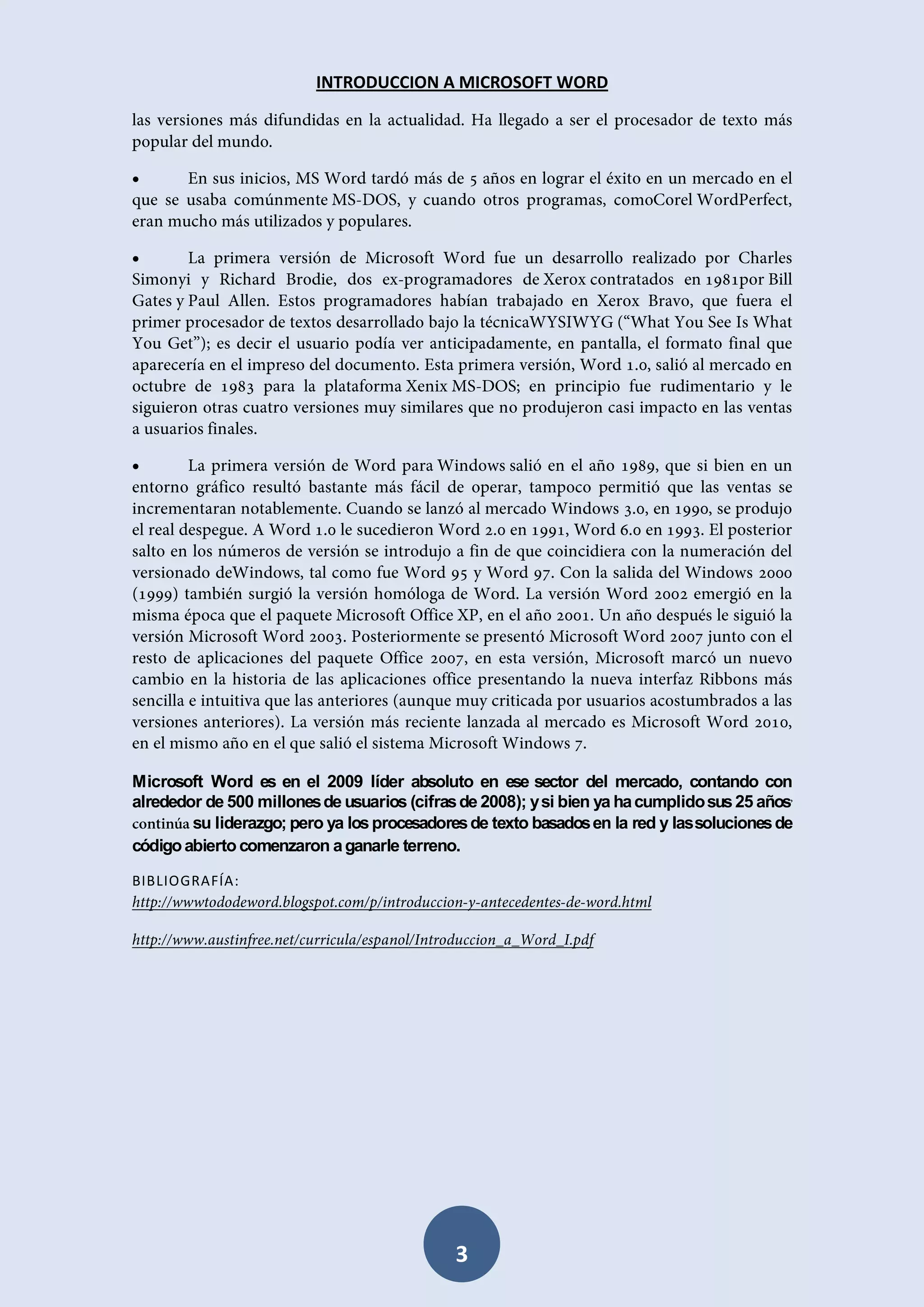 INTRODUCCION A MICROSOFT WORD







Microsoft Word es en el 2009 líder absoluto en ese sector del mercado, contando con
alrededor de 500 millones de usuarios (cifras de 2008); y si bien ya ha cumplido sus 25 años
su liderazgo; pero ya los procesadores de texto basados en la red y las soluciones de
código abierto comenzaron a ganarle terreno.
BIBLIOGRAFÍA:

3

 