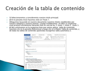 





1) Seleccionaremos y consideremos nuestro titulo principal.
2) En la pestaña inicio hacemos click en Titulo 1.
3)Seguimos buscando en nuestro documento nuestros títulos establecidos por
nuestra categoría y nuestro parecer, y luego establecemos en ellos su respectivo
nivel jerarjico oficialmente haciendo click en uno de los 3: titulo 1, titulo 2, titulo 3.
4) Nos acentuamos en la respectiva hoja que vamos aplicar tabla de contenido;
hacemos clic en la pestaña Referencias y luego clic en el Botón Tabla de contenido, y
de todas las tablas de contenido aparecidas escogemos tabla automática 2.

 