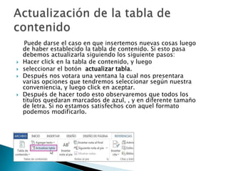 





Puede darse el caso en que insertemos nuevas cosas luego
de haber establecido la tabla de contenido. Si esto pasa
debemos actualizarla siguiendo los siguiente pasos:
Hacer click en la tabla de contenido, y luego
seleccionar el botón actualizar tabla.
Después nos votara una ventana la cual nos presentara
varias opciones que tendremos seleccionar según nuestra
conveniencia, y luego click en aceptar.
Después de hacer todo esto observaremos que todos los
títulos quedaran marcados de azul, , y en diferente tamaño
de letra. Si no estamos satisfechos con aquel formato
podemos modificarlo.

 