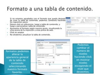 




Si no estamos agradados con el formato que queda después
de crear la tabla de contenido, podemos cambiarla haciendo
los siguientes pasos:
Damos click en referencias, luego a tabla de contenido, y
luego a personalizar tabla de contenido.
Ajustamos el formato según nuestro gusto, visualizando la
vista previa de la impresión y vista previa de web.
Click en aceptar
No olvidemos actualizar la tabla de contenido.

En la lista de
formatos podemos
alterar la
apariencia general
de la tabla de
contenido
seleccionando
nuestro formato
favorito.

Podemos
cambiar el
número de
niveles
haciendo click
en mostrar
niveles
escogiendo el
nivel que
deseemos.

 