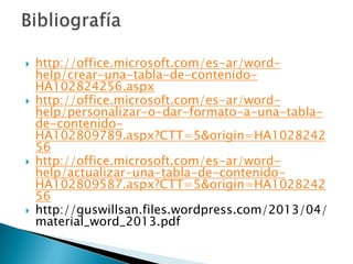 







http://office.microsoft.com/es-ar/wordhelp/crear-una-tabla-de-contenidoHA102824256.aspx
http://office.microsoft.com/es-ar/wordhelp/personalizar-o-dar-formato-a-una-tablade-contenidoHA102809789.aspx?CTT=5&origin=HA1028242
56
http://office.microsoft.com/es-ar/wordhelp/actualizar-una-tabla-de-contenidoHA102809587.aspx?CTT=5&origin=HA1028242
56
http://guswillsan.files.wordpress.com/2013/04/
material_word_2013.pdf

 