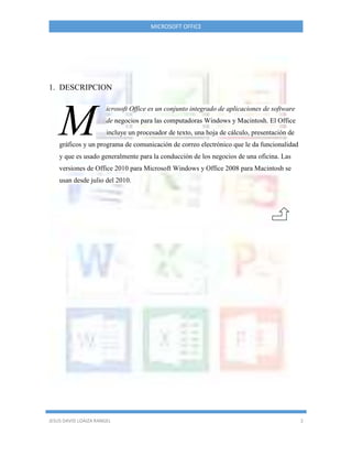 MICROSOFT OFFICE
JESUS DAVID LOAIZA RANGEL 2
1. DESCRIPCION
icrosoft Office es un conjunto integrado de aplicaciones de software
de negocios para las computadoras Windows y Macintosh. El Office
incluye un procesador de texto, una hoja de cálculo, presentación de
gráficos y un programa de comunicación de correo electrónico que le da funcionalidad
y que es usado generalmente para la conducción de los negocios de una oficina. Las
versiones de Office 2010 para Microsoft Windows y Office 2008 para Macintosh se
usan desde julio del 2010.
M
 