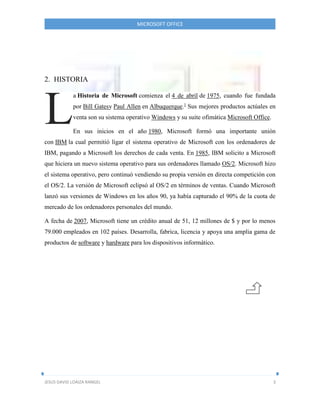 MICROSOFT OFFICE
JESUS DAVID LOAIZA RANGEL 3
2. HISTORIA
a Historia de Microsoft comienza el 4 de abril de 1975, cuando fue fundada
por Bill Gatesy Paul Allen en Albuquerque.1
Sus mejores productos actúales en
venta son su sistema operativo Windows y su suite ofimática Microsoft Office.
En sus inicios en el año 1980, Microsoft formó una importante unión
con IBM la cual permitió ligar el sistema operativo de Microsoft con los ordenadores de
IBM, pagando a Microsoft los derechos de cada venta. En 1985, IBM solicito a Microsoft
que hiciera un nuevo sistema operativo para sus ordenadores llamado OS/2. Microsoft hizo
el sistema operativo, pero continuó vendiendo su propia versión en directa competición con
el OS/2. La versión de Microsoft eclipsó al OS/2 en términos de ventas. Cuando Microsoft
lanzó sus versiones de Windows en los años 90, ya había capturado el 90% de la cuota de
mercado de los ordenadores personales del mundo.
A fecha de 2007, Microsoft tiene un crédito anual de 51, 12 millones de $ y por lo menos
79.000 empleados en 102 países. Desarrolla, fabrica, licencia y apoya una amplia gama de
productos de software y hardware para los dispositivos informático.
L
 